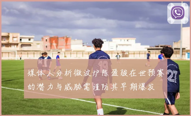 媒体人分析微波炉陈盈骏在世预赛的潜力与威胁需谨防其早期爆发