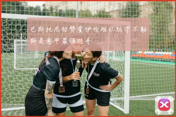 巴斯托尼称赞霍伊伦难以防守不勒斯是意甲最强对手