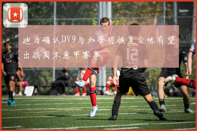 迪马确认DV9与加蒂将恢复合练有望出战周末意甲赛事