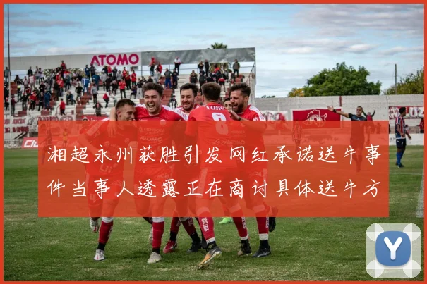 湘超永州获胜引发网红承诺送牛事件当事人透露正在商讨具体送牛方案