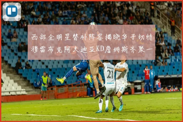西部全明星替补阵容揭晓华子切特穆雷布克阿夫迪亚KD詹姆斯齐聚一堂