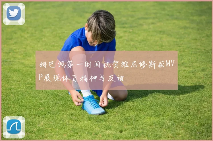 姆巴佩第一时间祝贺维尼修斯获MVP展现体育精神与友谊