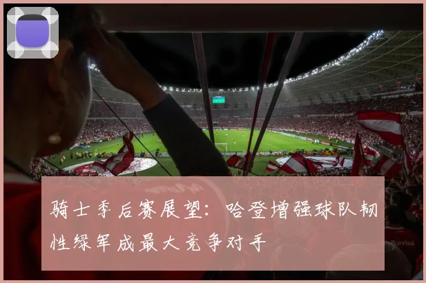 骑士季后赛展望：哈登增强球队韧性绿军成最大竞争对手