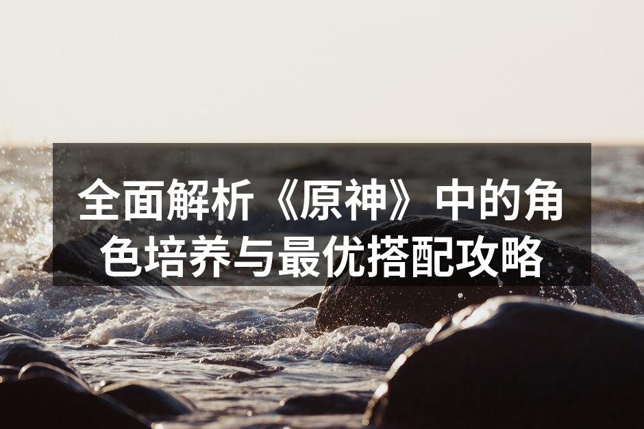 全面解析《原神》中的角色培养与最优搭配攻略